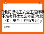 海北初级化工安全工程师难不难考具体怎么考证(海北化工安全工程师考证)