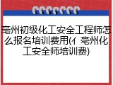 亳州初级化工安全工程师怎么报名培训费用(亻亳州化工安全师培训费)