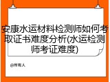 安康水运材料检测师如何考取证书难度分析(水运检测师考证难度)