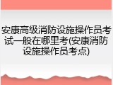 安康高级消防设施操作员考试一般在哪里考(安康消防设施操作员考点)