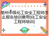亳州中级化工安全工程师怎么报名培训费用(化工安全工程师培训)