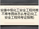 安康中级化工安全工程师难不难考具体怎么考证(化工安全工程师考证指南)