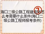 海口二级公路工程建造师怎么考需要什么条件(海口二级公路工程师报考条件)