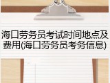 海口劳务员考试时间地点及费用(海口劳务员考务信息)