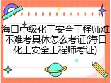 海口中级化工安全工程师难不难考具体怎么考证(海口化工安全工程师考证)