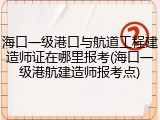 海口一级港口与航道工程建造师证在哪里报考(海口一级港航建造师报考点)