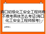 海口初级化工安全工程师难不难考具体怎么考证(海口化工安全工程师报考)