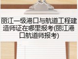 丽江一级港口与航道工程建造师证在哪里报考(丽江港口航道师报考)