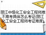 丽江中级化工安全工程师难不难考具体怎么考证(丽江化工安全工程师考证难度)
