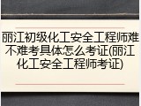 丽江初级化工安全工程师难不难考具体怎么考证(丽江化工安全工程师考证)