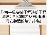 珠海一级安装工程造价工程师培训机构排名及费用(珠海安装造价培训排名)