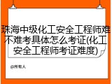 珠海中级化工安全工程师难不难考具体怎么考证(化工安全工程师考证难度)