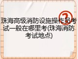 珠海高级消防设施操作员考试一般在哪里考(珠海消防考试地点)