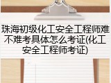 珠海初级化工安全工程师难不难考具体怎么考证(化工安全工程师考证)