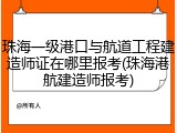珠海一级港口与航道工程建造师证在哪里报考(珠海港航建造师报考)