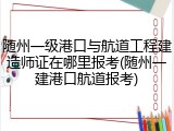 随州一级港口与航道工程建造师证在哪里报考(随州一建港口航道报考)
