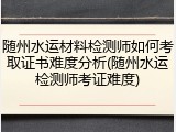 随州水运材料检测师如何考取证书难度分析(随州水运检测师考证难度)