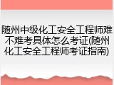 随州中级化工安全工程师难不难考具体怎么考证(随州化工安全工程师考证指南)