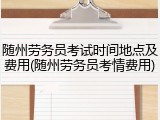 随州劳务员考试时间地点及费用(随州劳务员考情费用)