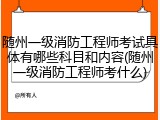 随州一级消防工程师考试具体有哪些科目和内容(随州一级消防工程师考什么)