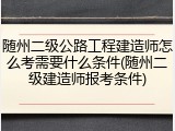 随州二级公路工程建造师怎么考需要什么条件(随州二级建造师报考条件)