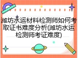 潍坊水运材料检测师如何考取证书难度分析(潍坊水运检测师考证难度)