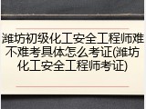潍坊初级化工安全工程师难不难考具体怎么考证(潍坊化工安全工程师考证)