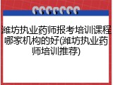 潍坊执业药师报考培训课程哪家机构的好(潍坊执业药师培训推荐)