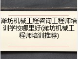 潍坊机械工程咨询工程师培训学校哪里好(潍坊机械工程师培训推荐)