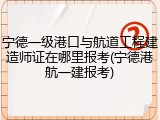 宁德一级港口与航道工程建造师证在哪里报考(宁德港航一建报考)