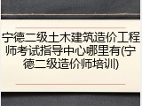 宁德二级土木建筑造价工程师考试指导中心哪里有(宁德二级造价师培训)