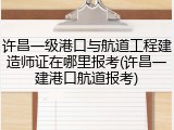 许昌一级港口与航道工程建造师证在哪里报考(许昌一建港口航道报考)