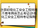 许昌初级化工安全工程师难不难考具体怎么考证(许昌化工安全工程师考证指南)