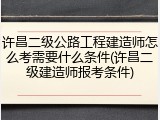 许昌二级公路工程建造师怎么考需要什么条件(许昌二级建造师报考条件)