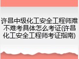 许昌中级化工安全工程师难不难考具体怎么考证(许昌化工安全工程师考证指南)