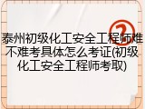 泰州初级化工安全工程师难不难考具体怎么考证(初级化工安全工程师考取)