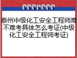 泰州中级化工安全工程师难不难考具体怎么考证(中级化工安全工程师考证)