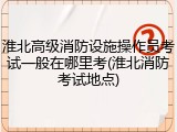 淮北高级消防设施操作员考试一般在哪里考(淮北消防考试地点)