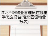 淮北四级物业管理员在哪里学怎么报名(淮北四级物业报名)
