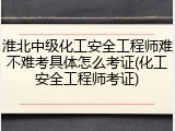 淮北中级化工安全工程师难不难考具体怎么考证(化工安全工程师考证)