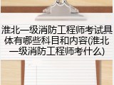 淮北一级消防工程师考试具体有哪些科目和内容(淮北一级消防工程师考什么)