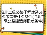 淮北二级公路工程建造师怎么考需要什么条件(淮北二级公路建造师报考条件)
