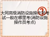 大同高级消防设施操作员考试一般在哪里考(消防设施操作员考点)