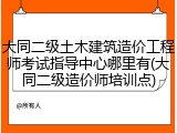 大同二级土木建筑造价工程师考试指导中心哪里有(大同二级造价师培训点)
