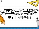 大同中级化工安全工程师难不难考具体怎么考证(化工安全工程师考证)