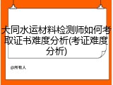 大同水运材料检测师如何考取证书难度分析(考证难度分析)
