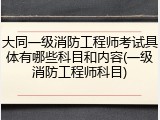 大同一级消防工程师考试具体有哪些科目和内容(一级消防工程师科目)
