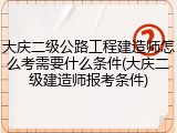 大庆二级公路工程建造师怎么考需要什么条件(大庆二级建造师报考条件)