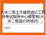 大庆二级土木建筑造价工程师考试指导中心哪里有(大庆二级造价师培训)