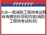 大庆一级消防工程师考试具体有哪些科目和内容(消防工程师考试科目)